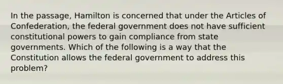 In the passage, Hamilton is concerned that under <a href='https://www.questionai.com/knowledge/k5NDraRCFC-the-articles-of-confederation' class='anchor-knowledge'>the articles of confederation</a>, the federal government does not have sufficient constitutional powers to gain compliance from state governments. Which of the following is a way that the Constitution allows the federal government to address this problem?