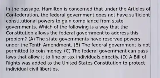 In the passage, Hamilton is concerned that under the Articles of Confederation, the federal government does not have sufficient constitutional powers to gain compliance from state governments. Which of the following is a way that the Constitution allows the federal government to address this problem? (A) The state governments have reserved powers under the Tenth Amendment. (B) The federal government is not permitted to coin money. (C) The federal government can pass laws that allow it to fine or tax individuals directly. (D) A Bill of Rights was added to the United States Constitution to protect individual civil liberties.