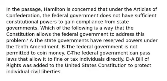 In the passage, Hamilton is concerned that under the Articles of Confederation, the federal government does not have sufficient constitutional powers to gain compliance from state governments. Which of the following is a way that the Constitution allows the federal government to address this problem? A-The state governments have reserved powers under the Tenth Amendment. B-The federal government is not permitted to coin money. C-The federal government can pass laws that allow it to fine or tax individuals directly. D-A Bill of Rights was added to the United States Constitution to protect individual civil liberties.