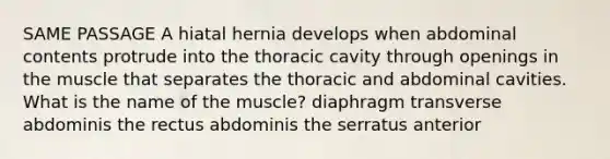 SAME PASSAGE A hiatal hernia develops when abdominal contents protrude into the thoracic cavity through openings in the muscle that separates the thoracic and abdominal cavities. What is the name of the muscle? diaphragm transverse abdominis the rectus abdominis the serratus anterior