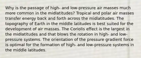 Why is the passage of high- and low-pressure air masses much more common in the midlatitudes? Tropical and polar air masses transfer energy back and forth across the midlatitudes. The topography of Earth in the middle latitudes is best suited for the development of air masses. The Coriolis effect is the largest in the midlatitudes and that blows the rotation in high- and low-pressure systems. The orientation of the pressure gradient force is optimal for the formation of high- and low-pressure systems in the middle latitudes.