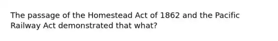 The passage of the Homestead Act of 1862 and the Pacific Railway Act demonstrated that what?