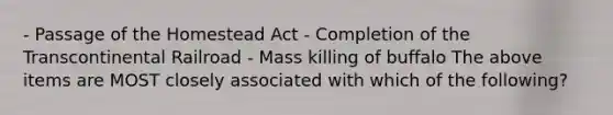 - Passage of the Homestead Act - Completion of the Transcontinental Railroad - Mass killing of buffalo The above items are MOST closely associated with which of the following?