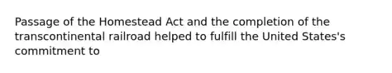 Passage of the Homestead Act and the completion of the transcontinental railroad helped to fulfill the United States's commitment to