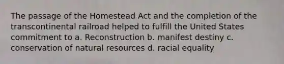 The passage of the Homestead Act and the completion of the transcontinental railroad helped to fulfill the United States commitment to a. Reconstruction b. manifest destiny c. conservation of natural resources d. racial equality