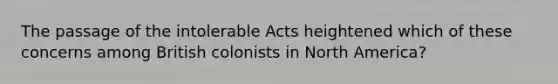 The passage of the intolerable Acts heightened which of these concerns among British colonists in North America?