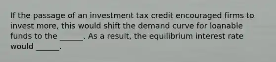 If the passage of an investment tax credit encouraged firms to invest more, this would shift the demand curve for loanable funds to the ______. As a result, the equilibrium interest rate would ______.