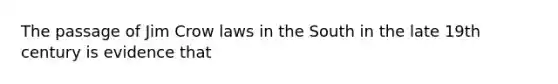 The passage of Jim Crow laws in the South in the late 19th century is evidence that