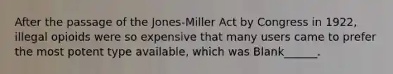 After the passage of the Jones-Miller Act by Congress in 1922, illegal opioids were so expensive that many users came to prefer the most potent type available, which was Blank______.