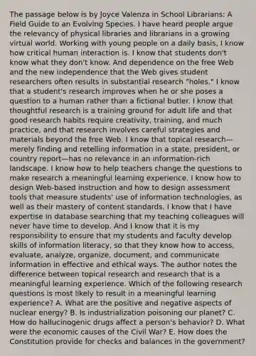 The passage below is by Joyce Valenza in School Librarians: A Field Guide to an Evolving Species. I have heard people argue the relevancy of physical libraries and librarians in a growing virtual world. Working with young people on a daily basis, I know how critical human interaction is. I know that students don't know what they don't know. And dependence on the free Web and the new independence that the Web gives student researchers often results in substantial research "holes." I know that a student's research improves when he or she poses a question to a human rather than a fictional butler. I know that thoughtful research is a training ground for adult life and that good research habits require creativity, training, and much practice, and that research involves careful strategies and materials beyond the free Web. I know that topical research—merely finding and retelling information in a state, president, or country report—has no relevance in an information‑rich landscape. I know how to help teachers change the questions to make research a meaningful learning experience. I know how to design Web-based instruction and how to design assessment tools that measure students' use of information technologies, as well as their mastery of content standards. I know that I have expertise in database searching that my teaching colleagues will never have time to develop. And I know that it is my responsibility to ensure that my students and faculty develop skills of information literacy, so that they know how to access, evaluate, analyze, organize, document, and communicate information in effective and ethical ways. The author notes the difference between topical research and research that is a meaningful learning experience. Which of the following research questions is most likely to result in a meaningful learning experience? A. What are the positive and negative aspects of nuclear energy? B. Is industrialization poisoning our planet? C. How do hallucinogenic drugs affect a person's behavior? D. What were the economic causes of the Civil War? E. How does the Constitution provide for checks and balances in the government?