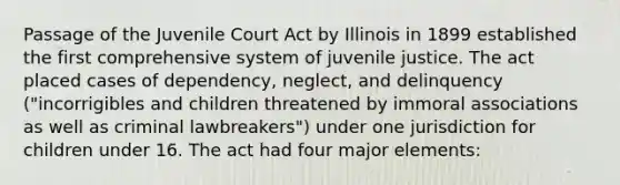 Passage of the Juvenile Court Act by Illinois in 1899 established the first comprehensive system of juvenile justice. The act placed cases of dependency, neglect, and delinquency ("incorrigibles and children threatened by immoral associations as well as criminal lawbreakers") under one jurisdiction for children under 16. The act had four major elements: