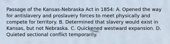 Passage of the Kansas-Nebraska Act in 1854: A. Opened the way for antislavery and proslavery forces to meet physically and compete for territory. B. Determined that slavery would exist in Kansas, but not Nebraska. C. Quickened westward expansion. D. Quieted sectional conflict temporarily.