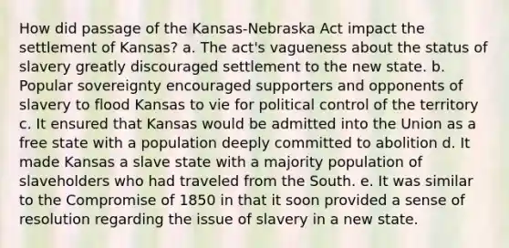 How did passage of the Kansas-Nebraska Act impact the settlement of Kansas? a. The act's vagueness about the status of slavery greatly discouraged settlement to the new state. b. Popular sovereignty encouraged supporters and opponents of slavery to flood Kansas to vie for political control of the territory c. It ensured that Kansas would be admitted into the Union as a free state with a population deeply committed to abolition d. It made Kansas a slave state with a majority population of slaveholders who had traveled from the South. e. It was similar to the Compromise of 1850 in that it soon provided a sense of resolution regarding the issue of slavery in a new state.