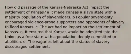 How did passage of the Kansas-Nebraska Act impact the settlement of Kansas? a It made Kansas a slave state with a majority population of slaveholders. b Popular sovereignty encouraged violence-prone supporters and opponents of slavery to flood Kansas. c. The act had no impact on the settlement of Kansas. d. It ensured that Kansas would be admitted into the Union as a free state with a population deeply committed to abolition. e. The vagaries left about the status of slavery discouraged settlement.