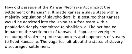 How did passage of the Kansas-Nebraska Act impact the settlement of Kansas? a. It made Kansas a slave state with a majority population of slaveholders. b. It ensured that Kansas would be admitted into the Union as a free state with a population deeply committed to abolition. c. The act had no impact on the settlement of Kansas. d. Popular sovereignty encouraged violence-prone supporters and opponents of slavery to flood Kansas. e. The vagaries left about the status of slavery discouraged settlement.