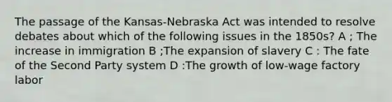 The passage of the Kansas-Nebraska Act was intended to resolve debates about which of the following issues in the 1850s? A ; The increase in immigration B ;The expansion of slavery C : The fate of the Second Party system D :The growth of low-wage factory labor