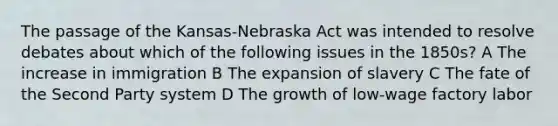 The passage of the Kansas-Nebraska Act was intended to resolve debates about which of the following issues in the 1850s? A The increase in immigration B The expansion of slavery C The fate of the Second Party system D The growth of low-wage factory labor