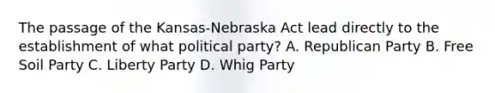 The passage of the Kansas-Nebraska Act lead directly to the establishment of what political party? A. Republican Party B. Free Soil Party C. Liberty Party D. Whig Party