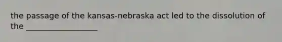 the passage of the kansas-nebraska act led to the dissolution of the __________________