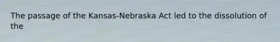 The passage of the Kansas-Nebraska Act led to the dissolution of the