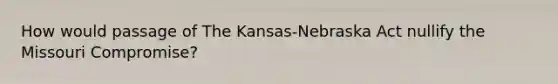 How would passage of The Kansas-Nebraska Act nullify the Missouri Compromise?