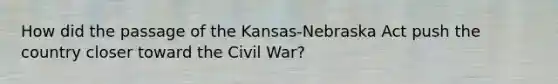 How did the passage of the Kansas-Nebraska Act push the country closer toward the Civil War?