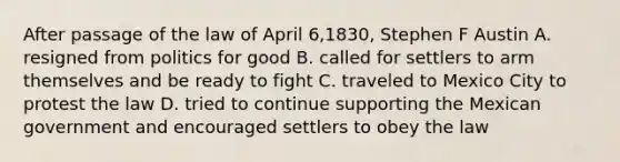 After passage of the law of April 6,1830, Stephen F Austin A. resigned from politics for good B. called for settlers to arm themselves and be ready to fight C. traveled to Mexico City to protest the law D. tried to continue supporting the Mexican government and encouraged settlers to obey the law