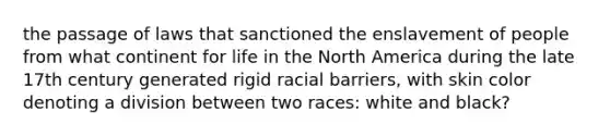 the passage of laws that sanctioned the enslavement of people from what continent for life in the North America during the late 17th century generated rigid racial barriers, with skin color denoting a division between two races: white and black?