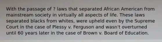 With the passage of ? laws that separated African American from mainstream society in virtually all aspects of life. These laws separated blacks from whites, were upheld even by the Supreme Court in the case of Plessy v. Ferguson and wasn't overturned until 60 years later in the case of Brown v. Board of Education.