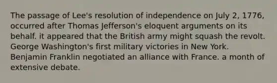 The passage of Lee's resolution of independence on July 2, 1776, occurred after Thomas Jefferson's eloquent arguments on its behalf. it appeared that the British army might squash the revolt. George Washington's first military victories in New York. Benjamin Franklin negotiated an alliance with France. a month of extensive debate.