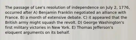 The passage of Lee's resolution of independence on July 2, 1776, occurred after A) Benjamin Franklin negotiated an alliance with France. B) a month of extensive debate. C) it appeared that the British army might squash the revolt. D) George Washington's first military victories in New York. E) Thomas Jefferson's eloquent arguments on its behalf.