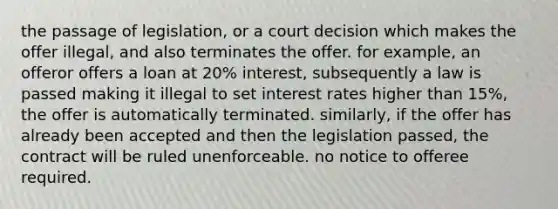 the passage of legislation, or a court decision which makes the offer illegal, and also terminates the offer. for example, an offeror offers a loan at 20% interest, subsequently a law is passed making it illegal to set interest rates higher than 15%, the offer is automatically terminated. similarly, if the offer has already been accepted and then the legislation passed, the contract will be ruled unenforceable. no notice to offeree required.