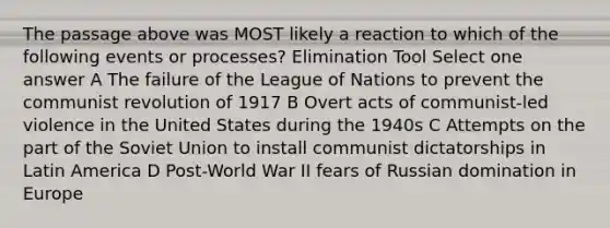 The passage above was MOST likely a reaction to which of the following events or processes? Elimination Tool Select one answer A The failure of the League of Nations to prevent the communist revolution of 1917 B Overt acts of communist-led violence in the United States during the 1940s C Attempts on the part of the Soviet Union to install communist dictatorships in Latin America D Post-World War II fears of Russian domination in Europe