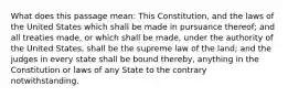 What does this passage mean: This Constitution, and the laws of the United States which shall be made in pursuance thereof; and all treaties made, or which shall be made, under the authority of the United States, shall be the supreme law of the land; and the judges in every state shall be bound thereby, anything in the Constitution or laws of any State to the contrary notwithstanding.