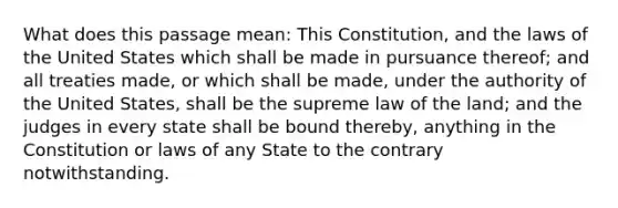 What does this passage mean: This Constitution, and the laws of the United States which shall be made in pursuance thereof; and all treaties made, or which shall be made, under the authority of the United States, shall be the supreme law of the land; and the judges in every state shall be bound thereby, anything in the Constitution or laws of any State to the contrary notwithstanding.