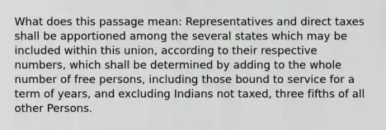 What does this passage mean: Representatives and direct taxes shall be apportioned among the several states which may be included within this union, according to their respective numbers, which shall be determined by adding to the whole number of free persons, including those bound to service for a term of years, and excluding Indians not taxed, three fifths of all other Persons.