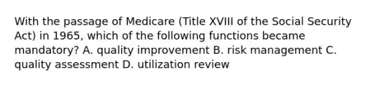 With the passage of Medicare (Title XVIII of the Social Security Act) in 1965, which of the following functions became mandatory? A. quality improvement B. risk management C. quality assessment D. utilization review