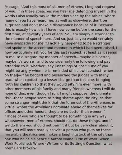 Passage: "And this most of all, men of Athens, I beg and request of you: if in these speeches you hear me defending myself in the words I also usually say in the marketplace by the tables, where many of you have heard me, as well as elsewhere, don't be surprised and don't make a disturbance because of it. Because this is exactly how it is: I have now come before the court for the first time, at seventy years of age. So I am simply a stranger to the manner of speech here. And so, just as you would certainly have sympathy for me if I actually happened to be a stranger and spoke in the accent and manner in which I had been raised, I now particularly ask you for this just request, at least as it seems to me, to disregard my manner of speech—maybe it's better, maybe it's worse—and to consider only the following and pay attention to it: whether I say just things or not." "One of you might be angry when he is reminded of his own conduct [when on trial]—if he begged and beseeched the judges with many tears when contesting a lesser charge than this one, bringing forth his children so that they would pity him even more, with other members of his family and many friends, whereas I will do none of this, even though I run, I might suppose, the ultimate risk...these people seem to bring shame upon the city, so that some stranger might think that the foremost of the Athenians in virtue, whom the Athenians nominate ahead of themselves for offices and other honors, they are no better than women." "Those of you who are thought to be something in any way whatsoever, men of Athens, should not do these things, and if we do them you should not permit it but be very clear about it, that you will more readily convict a person who puts on these miserable theatrics and makes a laughingstock of the city than one who holds his peace." Author Name: Title of Work: When Work Published: Where (Written or its Setting): Question: what norms are broken?