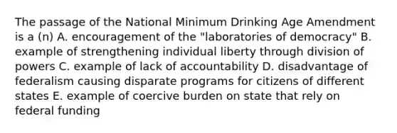 The passage of the National Minimum Drinking Age Amendment is a (n) A. encouragement of the "laboratories of democracy" B. example of strengthening individual liberty through division of powers C. example of lack of accountability D. disadvantage of federalism causing disparate programs for citizens of different states E. example of coercive burden on state that rely on federal funding