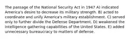 The passage of the National Security Act in 1947 A) indicated America's desire to decrease its military strength. B) acted to coordinate and unify America's military establishment. C) served only to further divide the Defense Department. D) weakened the intelligence gathering capabilities of the United States. E) added unnecessary bureaucracy to matters of defense.