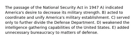 The passage of the National Security Act in 1947 A) indicated America's desire to decrease its military strength. B) acted to coordinate and unify America's military establishment. C) served only to further divide the Defense Department. D) weakened the intelligence gathering capabilities of the United States. E) added unnecessary bureaucracy to matters of defense.