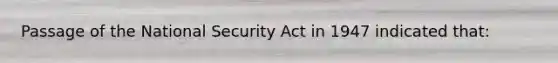 Passage of the National Security Act in 1947 indicated that: