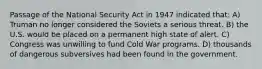 Passage of the National Security Act in 1947 indicated that: A) Truman no longer considered the Soviets a serious threat. B) the U.S. would be placed on a permanent high state of alert. C) Congress was unwilling to fund Cold War programs. D) thousands of dangerous subversives had been found in the government.