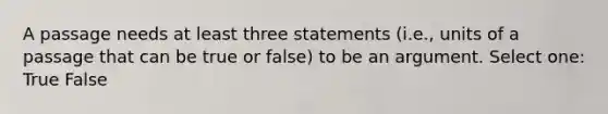 A passage needs at least three statements (i.e., units of a passage that can be true or false) to be an argument. Select one: True False