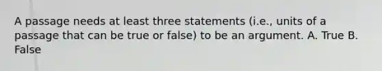 A passage needs at least three statements (i.e., units of a passage that can be true or false) to be an argument. A. True B. False