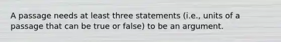 A passage needs at least three statements (i.e., units of a passage that can be true or false) to be an argument.