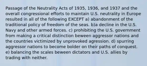 Passage of the Neutrality Acts of 1935, 1936, and 1937 and the overall congressional efforts to maintain U.S. neutrality in Europe resulted in all of the following EXCEPT a) abandonment of the traditional policy of freedom of the seas. b)a decline in the U.S. Navy and other armed forces. c) prohibiting the U.S. government from making a critical distinction beween aggressor nations and the countries victimized by unprovoked agression. d) spurring aggressor nations to become bolder on their paths of conquest. e) balancing the scales beween dictators and U.S. allies by trading with neither.