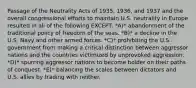 Passage of the Neutrality Acts of 1935, 1936, and 1937 and the overall congressional efforts to maintain U.S. neutrality in Europe resulted in all of the following EXCEPT: *A)* abandonment of the traditional policy of freedom of the seas. *B)* a decline in the U.S. Navy and other armed forces. *C)* prohibiting the U.S. government from making a critical distinction between aggressor nations and the countries victimized by unprovoked aggression. *D)* spurring aggressor nations to become bolder on their paths of conquest. *E)* balancing the scales between dictators and U.S. allies by trading with neither.