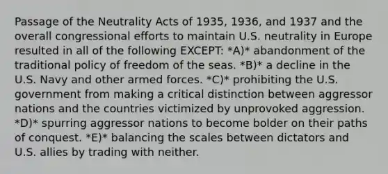 Passage of the Neutrality Acts of 1935, 1936, and 1937 and the overall congressional efforts to maintain U.S. neutrality in Europe resulted in all of the following EXCEPT: *A)* abandonment of the traditional policy of freedom of the seas. *B)* a decline in the U.S. Navy and other armed forces. *C)* prohibiting the U.S. government from making a critical distinction between aggressor nations and the countries victimized by unprovoked aggression. *D)* spurring aggressor nations to become bolder on their paths of conquest. *E)* balancing the scales between dictators and U.S. allies by trading with neither.