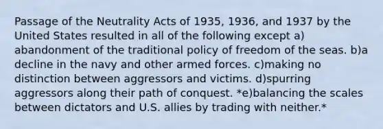 Passage of the Neutrality Acts of 1935, 1936, and 1937 by the United States resulted in all of the following except a)​abandonment of the traditional policy of freedom of the seas. b)​a decline in the navy and other armed forces. c)​making no distinction between aggressors and victims. d)​spurring aggressors along their path of conquest. *e)​balancing the scales between dictators and U.S. allies by trading with neither.*